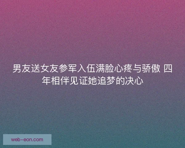 男友送女友参军入伍满脸心疼与骄傲 四年相伴见证她追梦的决心