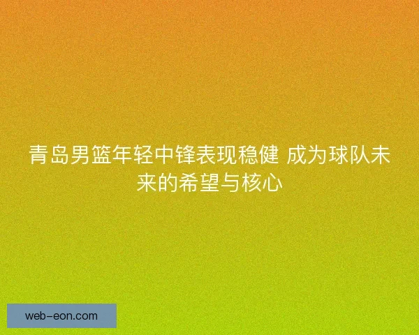 青岛男篮年轻中锋表现稳健 成为球队未来的希望与核心
