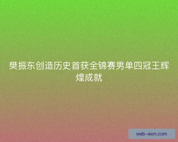 樊振东创造历史首获全锦赛男单四冠王辉煌成就
