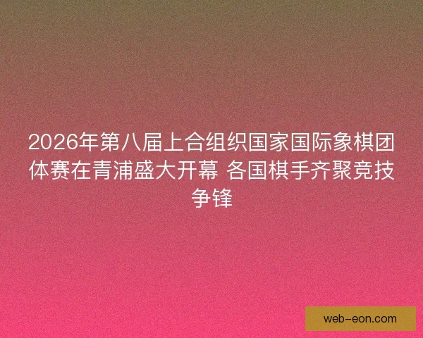 2026年第八届上合组织国家国际象棋团体赛在青浦盛大开幕 各国棋手齐聚竞技争锋