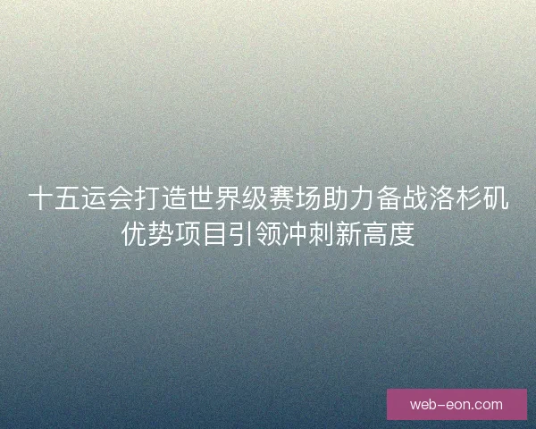 十五运会打造世界级赛场助力备战洛杉矶优势项目引领冲刺新高度