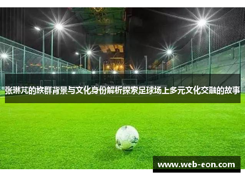张琳芃的族群背景与文化身份解析探索足球场上多元文化交融的故事
